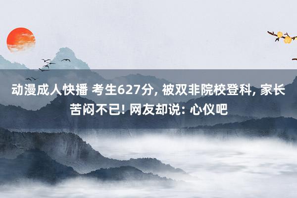 动漫成人快播 考生627分， 被双非院校登科， 家长苦闷不已! 网友却说: 心仪吧