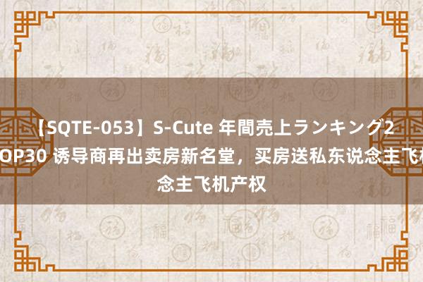 【SQTE-053】S-Cute 年間売上ランキング2013 TOP30 诱导商再出卖房新名堂，买房送私东说念主飞机产权