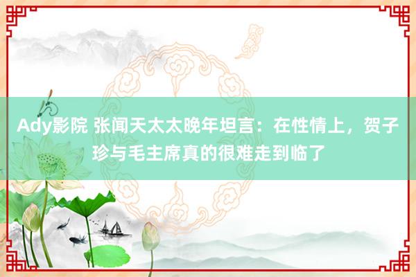 Ady影院 张闻天太太晚年坦言：在性情上，贺子珍与毛主席真的很难走到临了