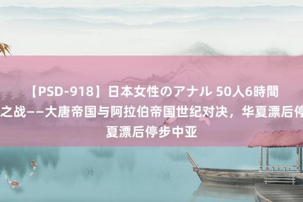 【PSD-918】日本女性のアナル 50人6時間 怛罗斯之战——大唐帝国与阿拉伯帝国世纪对决，华夏漂后停步中亚