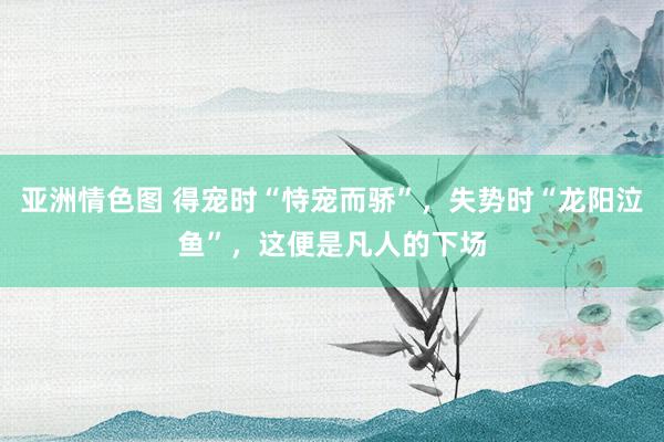 亚洲情色图 得宠时“恃宠而骄”，失势时“龙阳泣鱼”，这便是凡人的下场