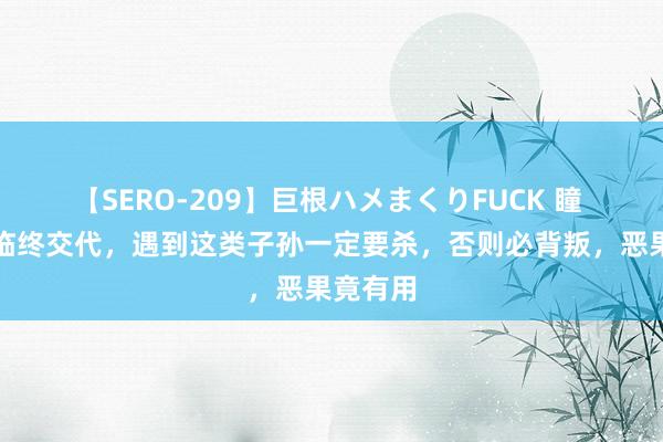 【SERO-209】巨根ハメまくりFUCK 瞳 徐茂公临终交代，遇到这类子孙一定要杀，否则必背叛，恶果竟有用