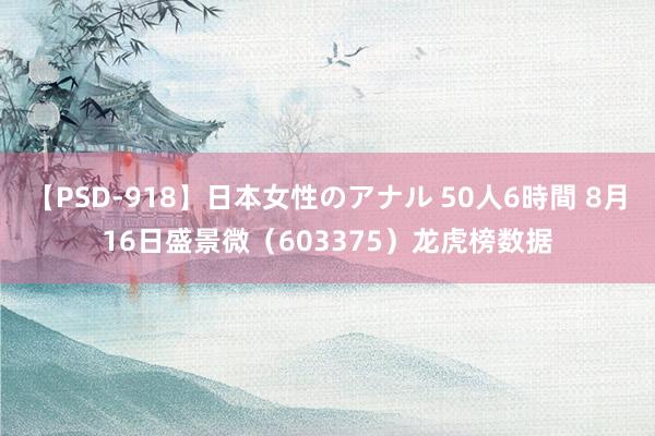 【PSD-918】日本女性のアナル 50人6時間 8月16日盛景微（603375）龙虎榜数据