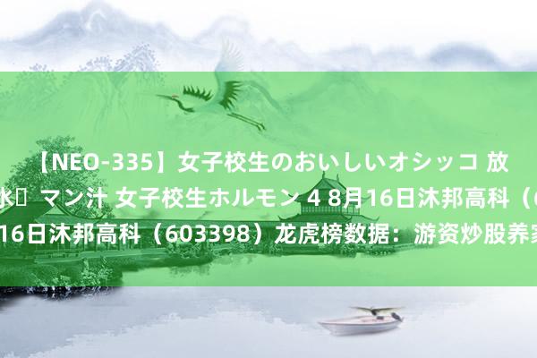 【NEO-335】女子校生のおいしいオシッコ 放尿・よだれ・唾・鼻水・マン汁 女子校生ホルモン 4 8月16日沐邦高科（603398）龙虎榜数据：游资炒股养家上榜