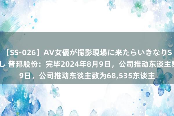 【SS-026】AV女優が撮影現場に来たらいきなりSEX 即ハメ 生中出し 普邦股份：完毕2024年8月9日，公司推动东谈主数为68，535东谈主