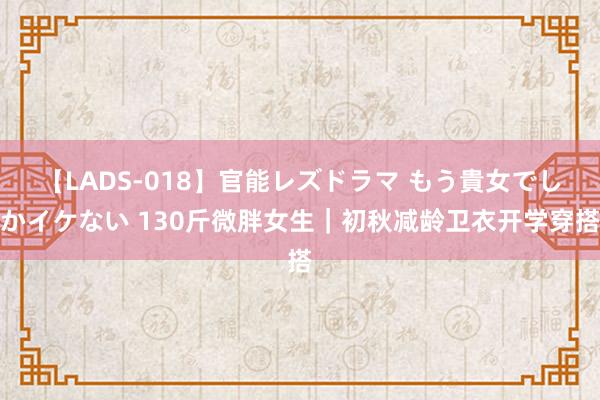 【LADS-018】官能レズドラマ もう貴女でしかイケない 130斤微胖女生｜初秋减龄卫衣开学穿搭