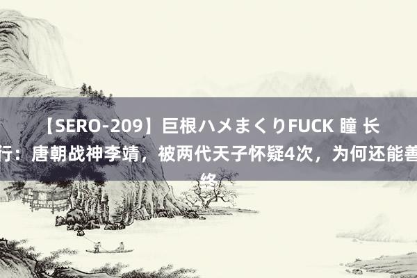 【SERO-209】巨根ハメまくりFUCK 瞳 长歌行：唐朝战神李靖，被两代天子怀疑4次，为何还能善终