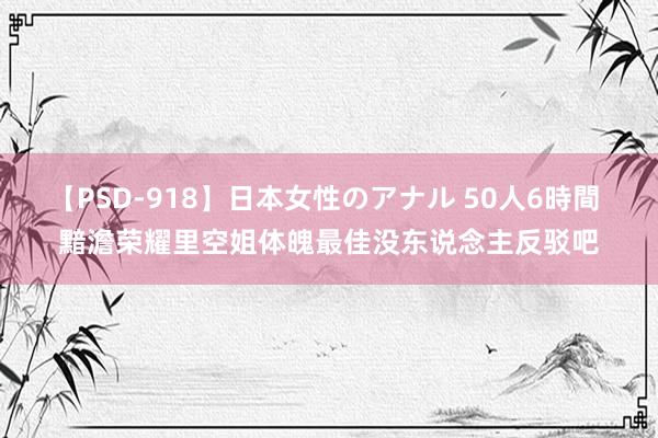 【PSD-918】日本女性のアナル 50人6時間 黯澹荣耀里空姐体魄最佳没东说念主反驳吧