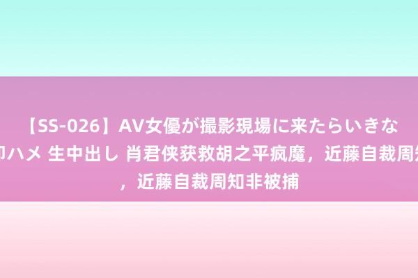 【SS-026】AV女優が撮影現場に来たらいきなりSEX 即ハメ 生中出し 肖君侠获救胡之平疯魔，近藤自裁周知非被捕