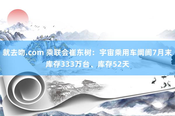 就去吻.com 乘联会崔东树：宇宙乘用车阛阓7月末库存333万台、库存52天