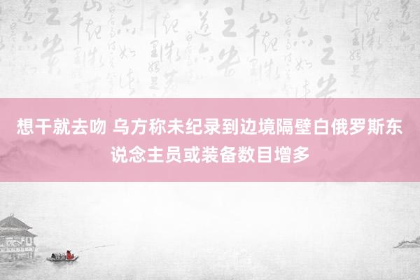 想干就去吻 乌方称未纪录到边境隔壁白俄罗斯东说念主员或装备数目增多