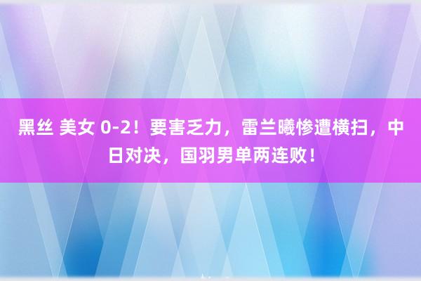 黑丝 美女 0-2！要害乏力，雷兰曦惨遭横扫，中日对决，国羽男单两连败！