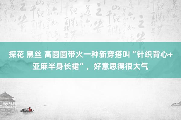 探花 黑丝 高圆圆带火一种新穿搭叫“针织背心+亚麻半身长裙”，好意思得很大气