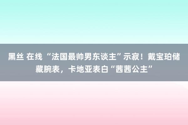 黑丝 在线 “法国最帅男东谈主”示寂！戴宝珀储藏腕表，卡地亚表白“茜茜公主”