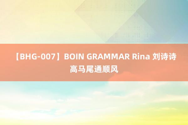 【BHG-007】BOIN GRAMMAR Rina 刘诗诗高马尾通顺风