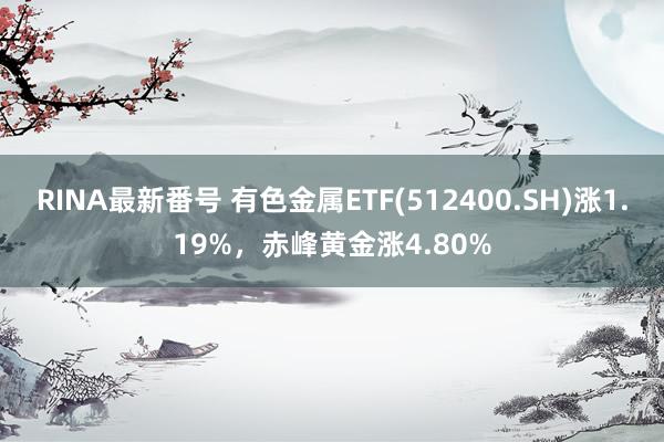 RINA最新番号 有色金属ETF(512400.SH)涨1.19%，赤峰黄金涨4.80%