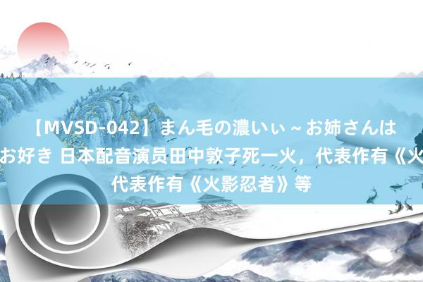 【MVSD-042】まん毛の濃いぃ～お姉さんは生中出しがお好き 日本配音演员田中敦子死一火，代表作有《火影忍者》等