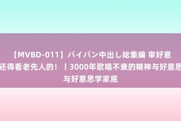 【MVBD-011】パイパン中出し総集編 审好意思这块还得看老先人的！丨3000年歌唱不衰的精神与好意思学家底