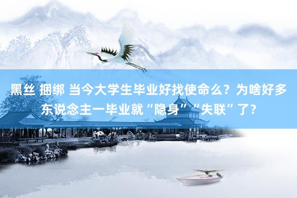 黑丝 捆绑 当今大学生毕业好找使命么？为啥好多东说念主一毕业就“隐身”“失联”了？