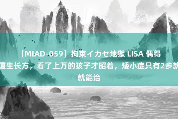 【MIAD-059】拘束イカセ地獄 LISA 偶得倪海厦生长方，看了上万的孩子才昭着，矮小症只有2步就能治