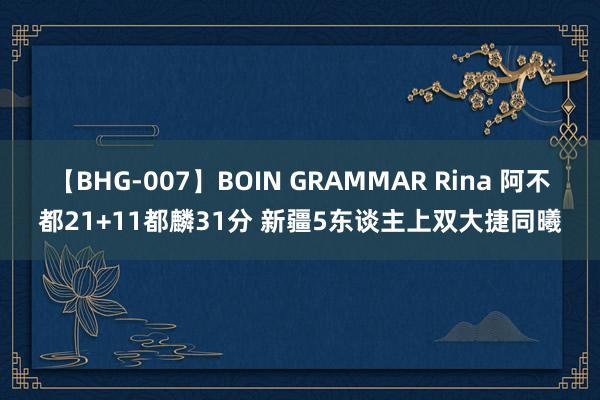 【BHG-007】BOIN GRAMMAR Rina 阿不都21+11都麟31分 新疆5东谈主上双大捷同曦