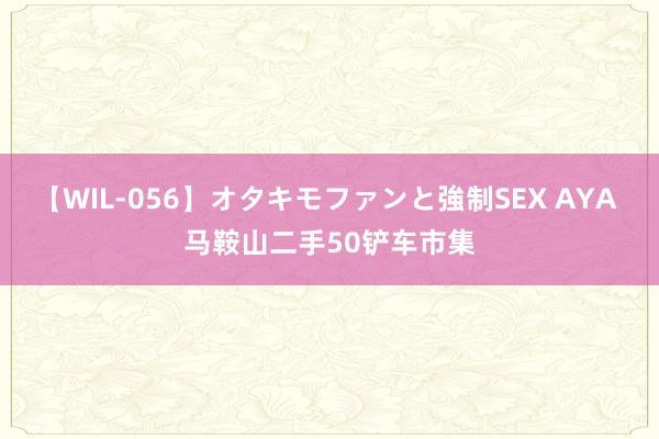 【WIL-056】オタキモファンと強制SEX AYA 马鞍山二手50铲车市集