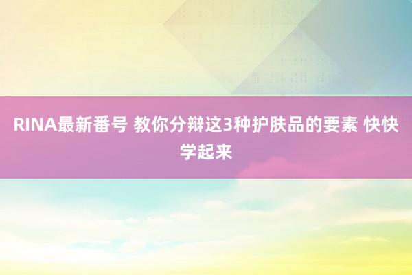 RINA最新番号 教你分辩这3种护肤品的要素 快快学起来