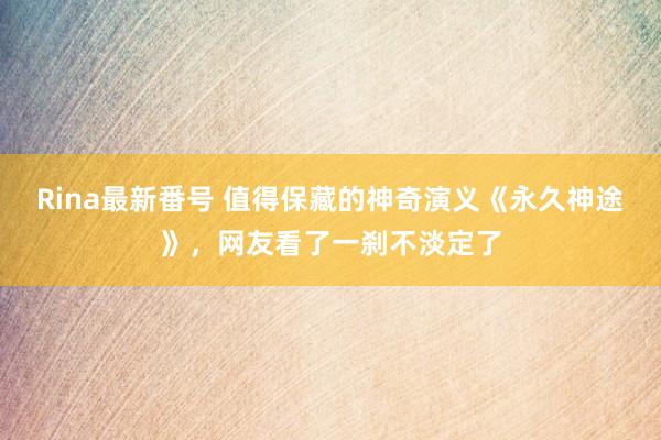 Rina最新番号 值得保藏的神奇演义《永久神途》，网友看了一刹不淡定了