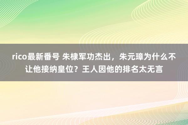 rico最新番号 朱棣军功杰出，朱元璋为什么不让他接纳皇位？王人因他的排名太无言