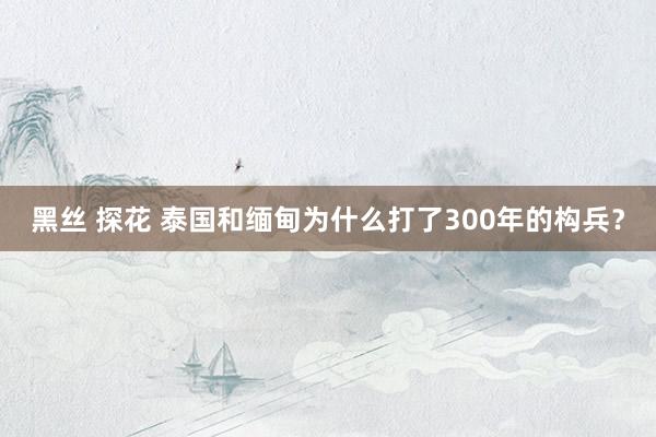 黑丝 探花 泰国和缅甸为什么打了300年的构兵？