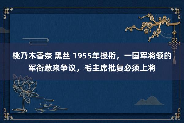 桃乃木香奈 黑丝 1955年授衔，一国军将领的军衔惹来争议，毛主席批复必须上将