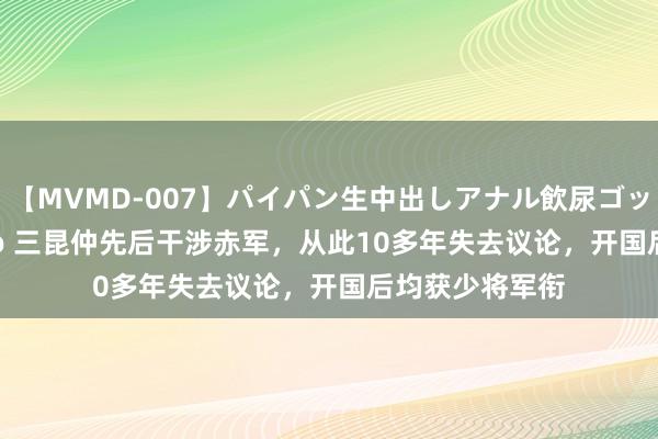 【MVMD-007】パイパン生中出しアナル飲尿ゴックンFUCK rico 三昆仲先后干涉赤军，从此10多年失去议论，开国后均获少将军衔