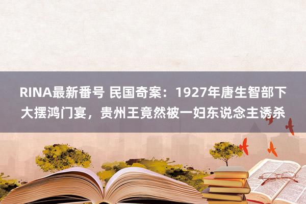 RINA最新番号 民国奇案：1927年唐生智部下大摆鸿门宴，贵州王竟然被一妇东说念主诱杀