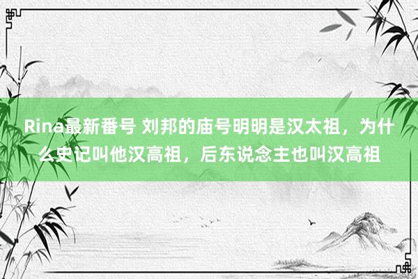 Rina最新番号 刘邦的庙号明明是汉太祖，为什么史记叫他汉高祖，后东说念主也叫汉高祖