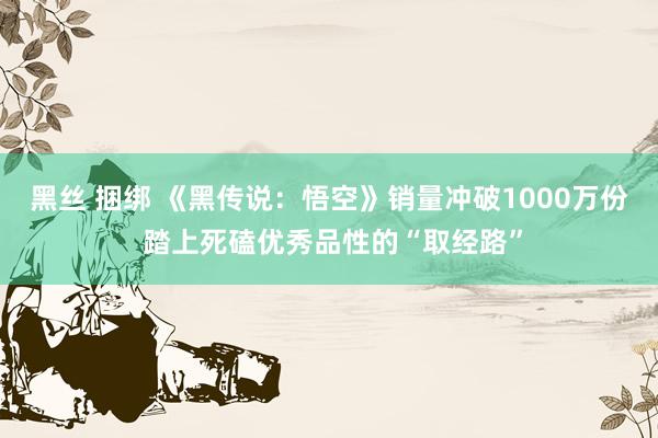 黑丝 捆绑 《黑传说：悟空》销量冲破1000万份 踏上死磕优秀品性的“取经路”