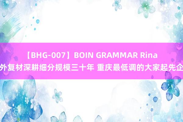 【BHG-007】BOIN GRAMMAR Rina 海外复材深耕细分规模三十年 重庆最低调的大家起先企业