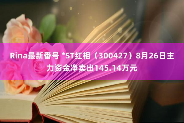 Rina最新番号 *ST红相（300427）8月26日主力资金净卖出145.14万元