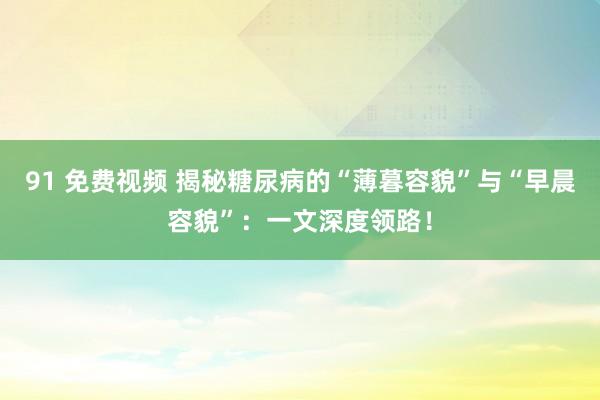 91 免费视频 揭秘糖尿病的“薄暮容貌”与“早晨容貌”：一文深度领路！