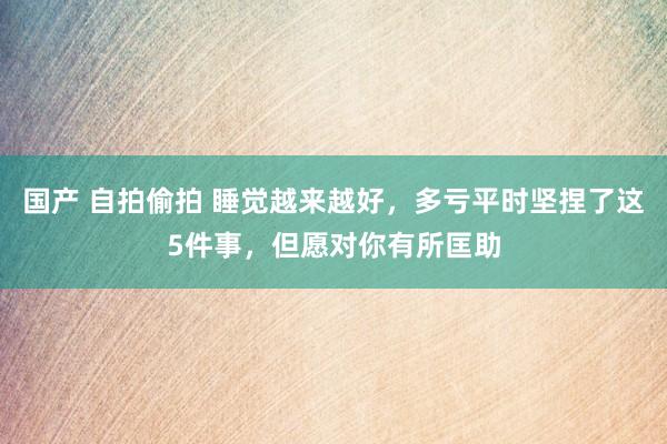 国产 自拍偷拍 睡觉越来越好，多亏平时坚捏了这5件事，但愿对你有所匡助