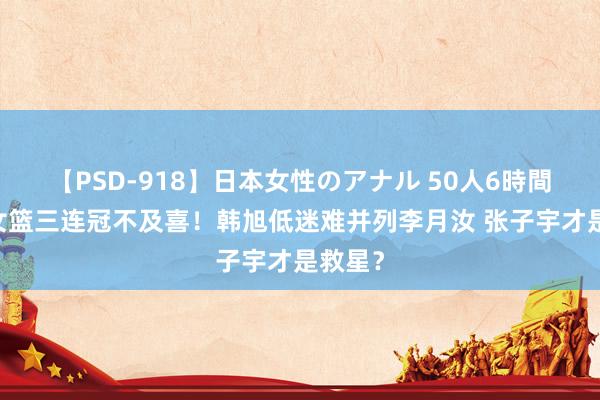 【PSD-918】日本女性のアナル 50人6時間 四川女篮三连冠不及喜！韩旭低迷难并列李月汝 张子宇才是救星？