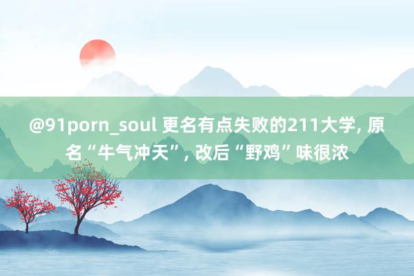 @91porn_soul 更名有点失败的211大学， 原名“牛气冲天”， 改后“野鸡”味很浓