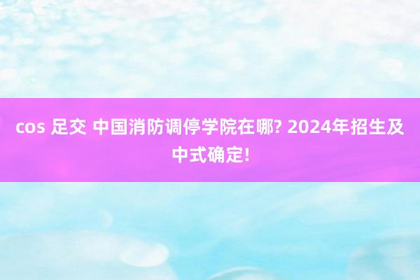 cos 足交 中国消防调停学院在哪? 2024年招生及中式确定!