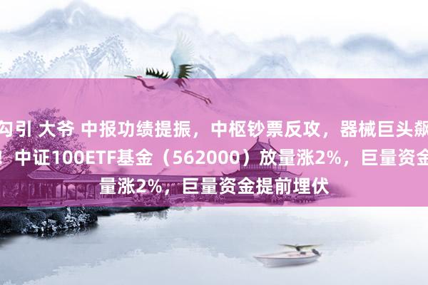 勾引 大爷 中报功绩提振，中枢钞票反攻，器械巨头飙升逾11%！中证100ETF基金（562000）放量涨2%，巨量资金提前埋伏