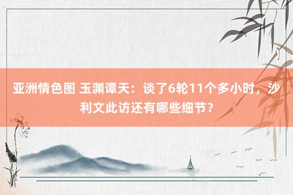 亚洲情色图 玉渊谭天：谈了6轮11个多小时，沙利文此访还有哪些细节？