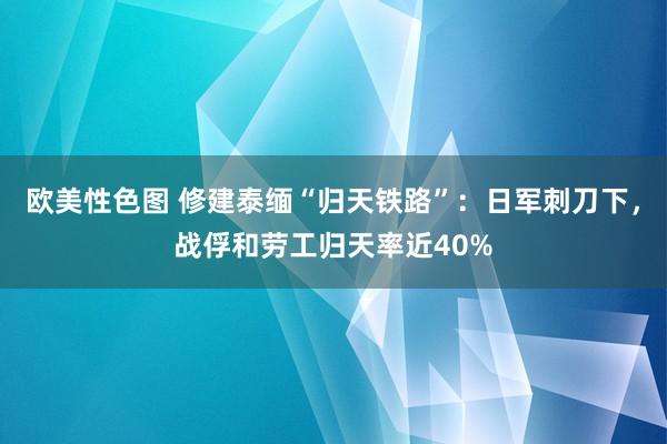 欧美性色图 修建泰缅“归天铁路”：日军刺刀下，战俘和劳工归天率近40%