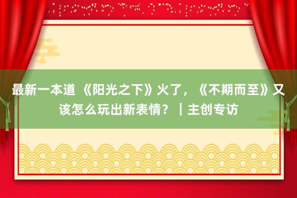 最新一本道 《阳光之下》火了，《不期而至》又该怎么玩出新表情？｜主创专访