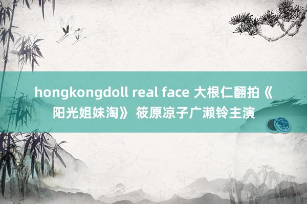 hongkongdoll real face 大根仁翻拍《阳光姐妹淘》 筱原凉子广濑铃主演