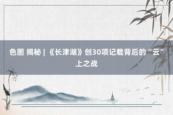 色图 揭秘 | 《长津湖》创30项记载背后的“云”上之战