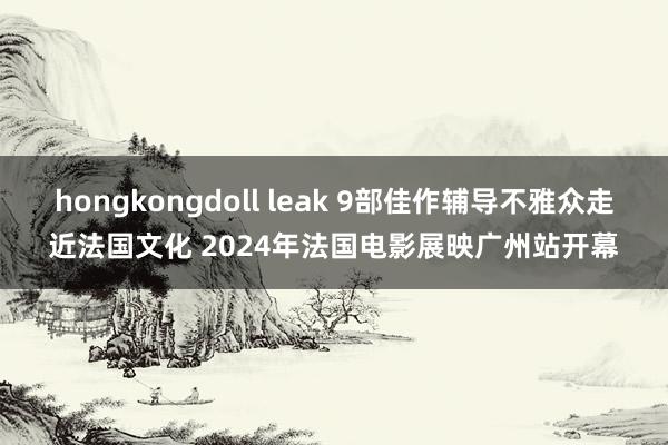 hongkongdoll leak 9部佳作辅导不雅众走近法国文化 2024年法国电影展映广州站开幕