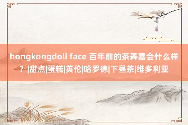 hongkongdoll face 百年前的茶舞嘉会什么样？|甜点|蛋糕|英伦|哈罗德|下昼茶|维多利亚